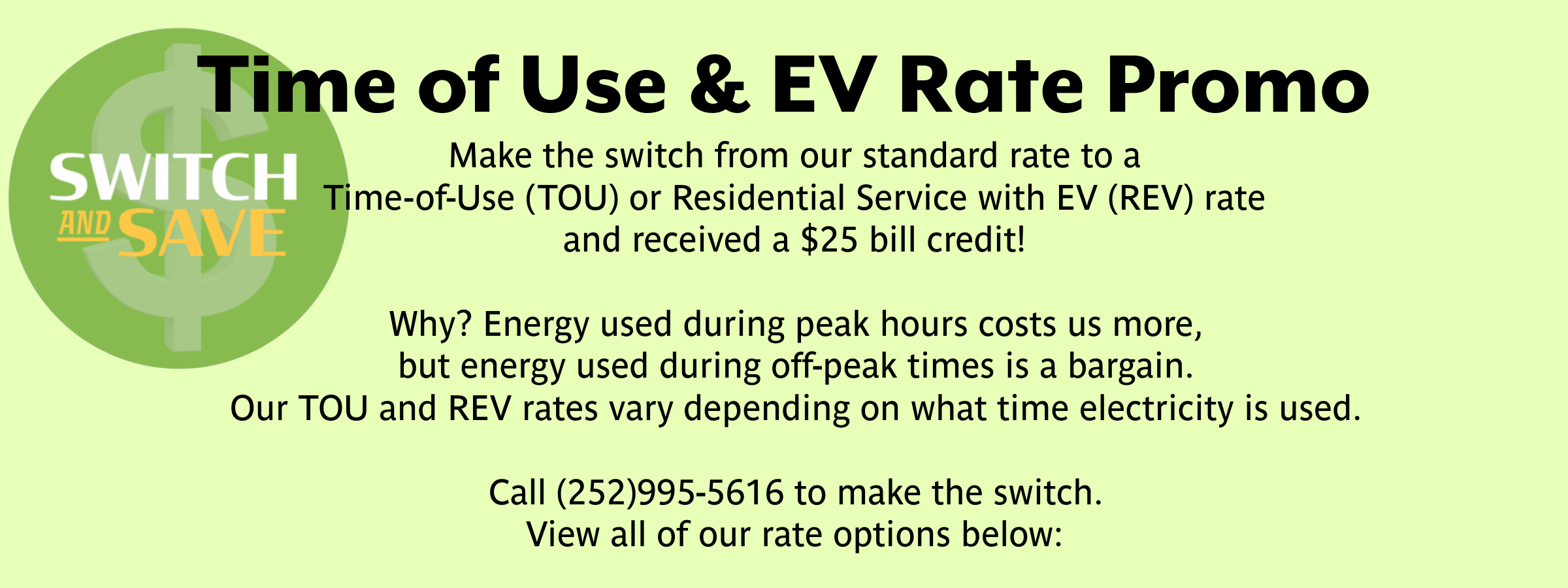 Rate promotion Switch and Save. change from a traditional rate to a time-of-use option and receive a $25 bill credit. Call 252-995-5616 for more information.